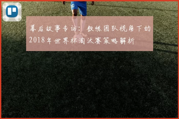 幕后故事专访:教练团队视角下的2018年世界杯淘汰赛策略解析