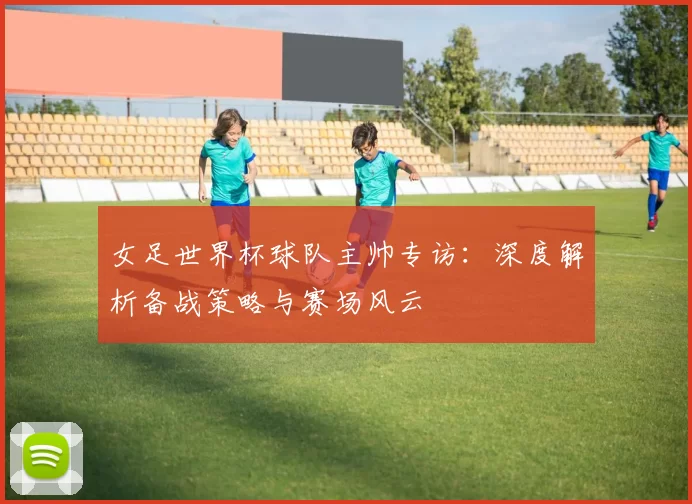 女足世界杯球队主帅专访:深度解析备战策略与赛场风云