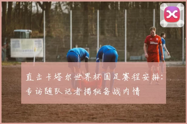 直击卡塔尔世界杯国足赛程安排：专访随队记者揭秘备战内情