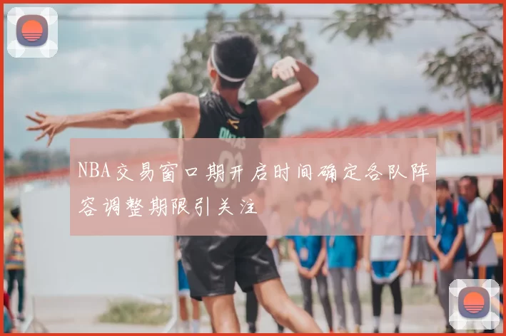 NBA交易窗口期开启时间确定各队阵容调整期限引关注