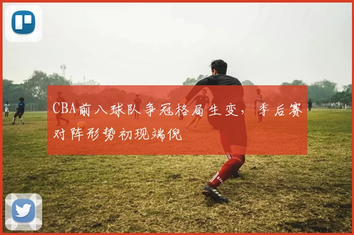 CBA前八球队争冠格局生变，季后赛对阵形势初现端倪