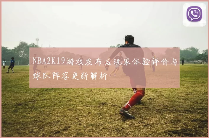 NBA2K19游戏发布后玩家体验评价与球队阵容更新解析