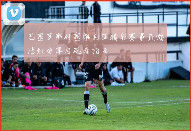 巴塞罗那对塞维利亚精彩赛事直播地址分享与观看指南