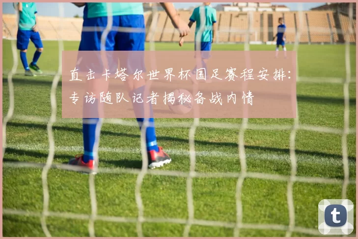 直击卡塔尔世界杯国足赛程安排:专访随队记者揭秘备战内情