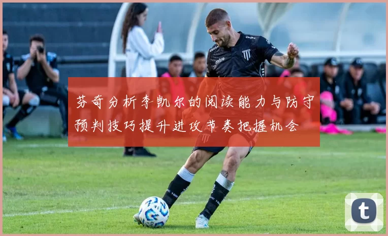 芬奇分析李凯尔的阅读能力与防守预判技巧提升进攻节奏把握机会