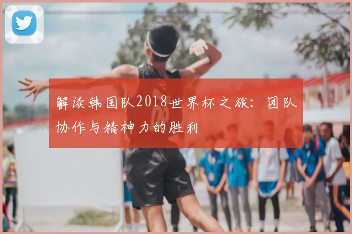 解读韩国队2018世界杯之旅：团队协作与精神力的胜利