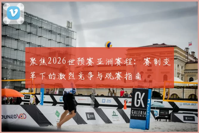聚焦2026世预赛亚洲赛程:赛制变革下的激烈竞争与观赛指南