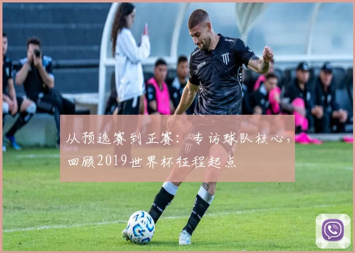 从预选赛到正赛：专访球队核心，回顾2019世界杯征程起点