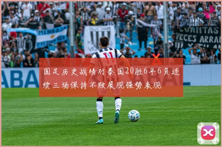 国足历史战绩对泰国20胜6平6负连续三场保持不败展现强势表现