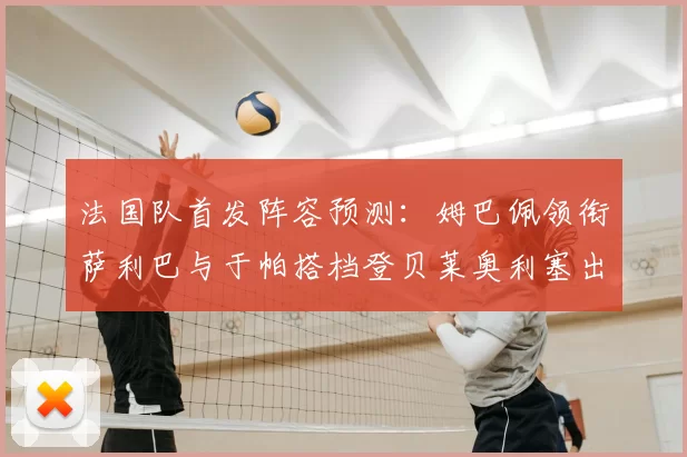 法国队首发阵容预测:姆巴佩领衔萨利巴与于帕搭档登贝莱奥利塞出战