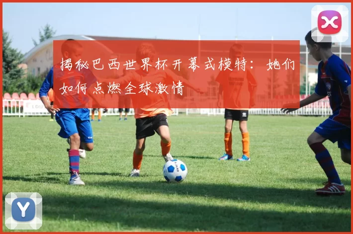 揭秘巴西世界杯开幕式模特:她们如何点燃全球激情